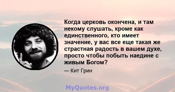 Когда церковь окончена, и там некому слушать, кроме как единственного, кто имеет значение, у вас все еще такая же страстная радость в вашем духе, просто чтобы побыть наедине с живым Богом?