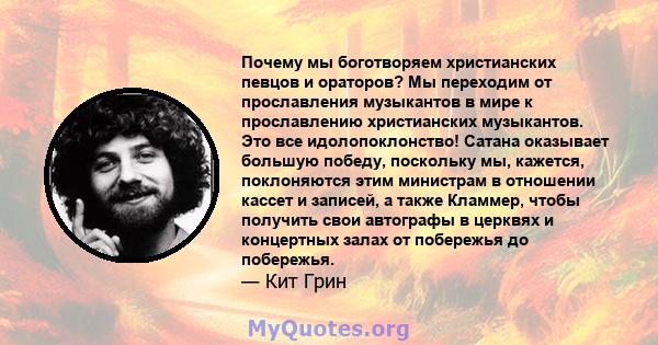 Почему мы боготворяем христианских певцов и ораторов? Мы переходим от прославления музыкантов в мире к прославлению христианских музыкантов. Это все идолопоклонство! Сатана оказывает большую победу, поскольку мы,