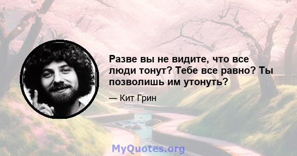 Разве вы не видите, что все люди тонут? Тебе все равно? Ты позволишь им утонуть?