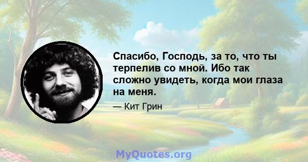 Спасибо, Господь, за то, что ты терпелив со мной. Ибо так сложно увидеть, когда мои глаза на меня.