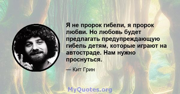 Я не пророк гибели, я пророк любви. Но любовь будет предлагать предупреждающую гибель детям, которые играют на автостраде. Нам нужно проснуться.