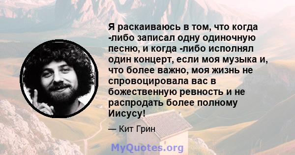 Я раскаиваюсь в том, что когда -либо записал одну одиночную песню, и когда -либо исполнял один концерт, если моя музыка и, что более важно, моя жизнь не спровоцировала вас в божественную ревность и не распродать более