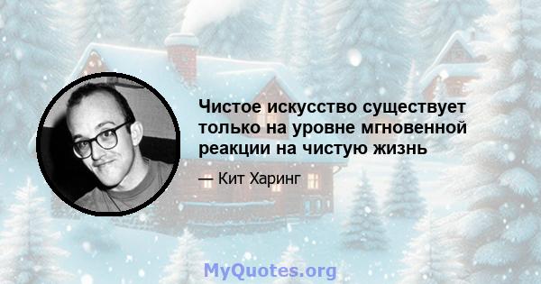 Чистое искусство существует только на уровне мгновенной реакции на чистую жизнь