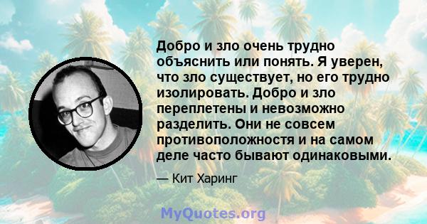 Добро и зло очень трудно объяснить или понять. Я уверен, что зло существует, но его трудно изолировать. Добро и зло переплетены и невозможно разделить. Они не совсем противоположностя и на самом деле часто бывают