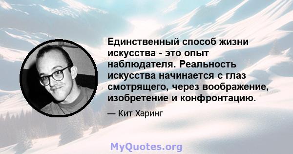 Единственный способ жизни искусства - это опыт наблюдателя. Реальность искусства начинается с глаз смотрящего, через воображение, изобретение и конфронтацию.