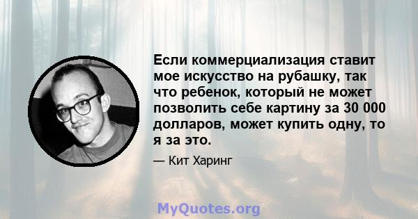 Если коммерциализация ставит мое искусство на рубашку, так что ребенок, который не может позволить себе картину за 30 000 долларов, может купить одну, то я за это.