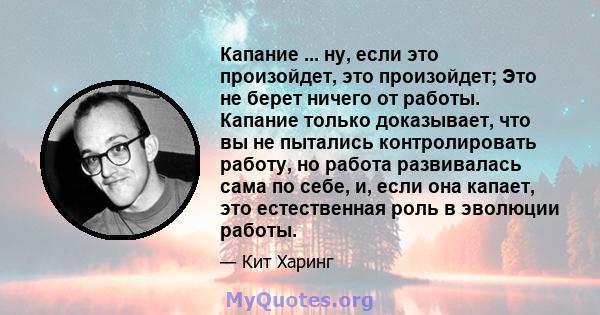 Капание ... ну, если это произойдет, это произойдет; Это не берет ничего от работы. Капание только доказывает, что вы не пытались контролировать работу, но работа развивалась сама по себе, и, если она капает, это