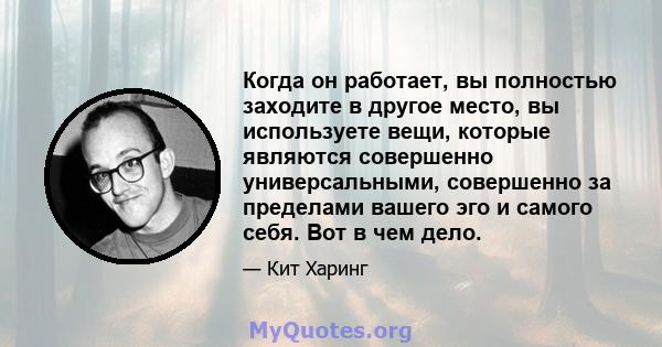 Когда он работает, вы полностью заходите в другое место, вы используете вещи, которые являются совершенно универсальными, совершенно за пределами вашего эго и самого себя. Вот в чем дело.