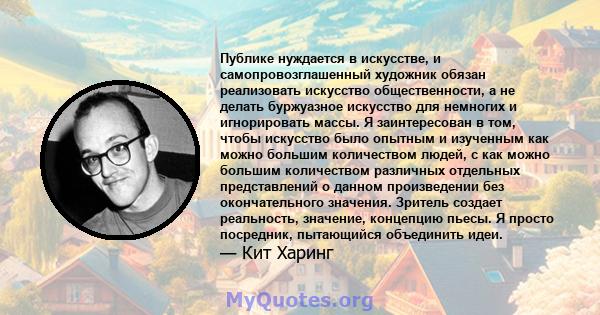 Публике нуждается в искусстве, и самопровозглашенный художник обязан реализовать искусство общественности, а не делать буржуазное искусство для немногих и игнорировать массы. Я заинтересован в том, чтобы искусство было