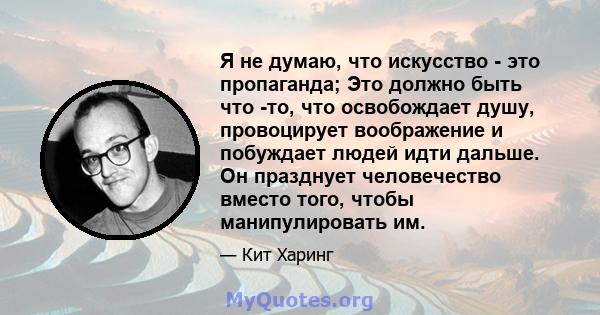 Я не думаю, что искусство - это пропаганда; Это должно быть что -то, что освобождает душу, провоцирует воображение и побуждает людей идти дальше. Он празднует человечество вместо того, чтобы манипулировать им.