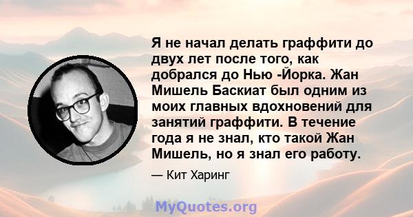 Я не начал делать граффити до двух лет после того, как добрался до Нью -Йорка. Жан Мишель Баскиат был одним из моих главных вдохновений для занятий граффити. В течение года я не знал, кто такой Жан Мишель, но я знал его 