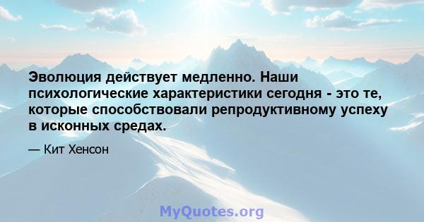 Эволюция действует медленно. Наши психологические характеристики сегодня - это те, которые способствовали репродуктивному успеху в исконных средах.