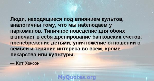 Люди, находящиеся под влиянием культов, аналогичны тому, что мы наблюдаем у наркоманов. Типичное поведение для обоих включает в себя дренирование банковских счетов, пренебрежение детьми, уничтожение отношений с семьей и 