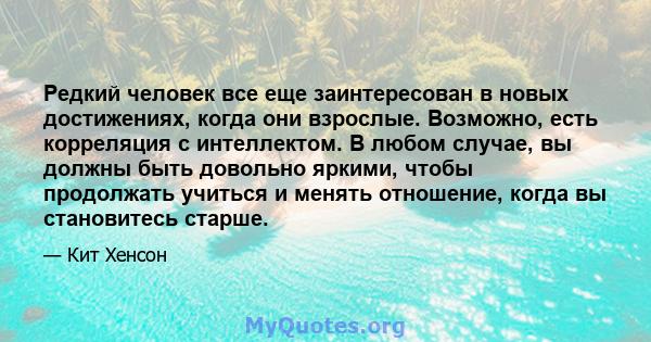 Редкий человек все еще заинтересован в новых достижениях, когда они взрослые. Возможно, есть корреляция с интеллектом. В любом случае, вы должны быть довольно яркими, чтобы продолжать учиться и менять отношение, когда