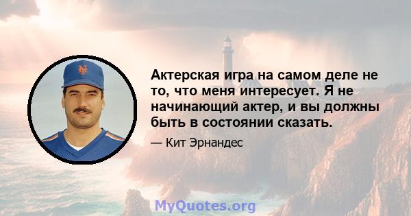 Актерская игра на самом деле не то, что меня интересует. Я не начинающий актер, и вы должны быть в состоянии сказать.