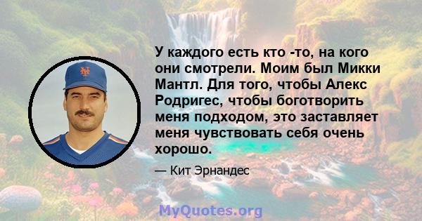 У каждого есть кто -то, на кого они смотрели. Моим был Микки Мантл. Для того, чтобы Алекс Родригес, чтобы боготворить меня подходом, это заставляет меня чувствовать себя очень хорошо.