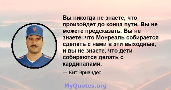 Вы никогда не знаете, что произойдет до конца пути. Вы не можете предсказать. Вы не знаете, что Монреаль собирается сделать с нами в эти выходные, и вы не знаете, что дети собираются делать с кардиналами.