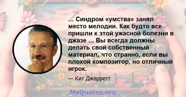 ... Синдром «умства» занял место мелодии. Как будто все пришли к этой ужасной болезни в джазе ... Вы всегда должны делать свой собственный материал, что странно, если вы плохой композитор, но отличный игрок.