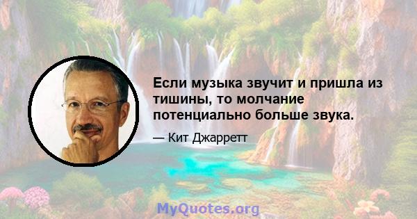 Если музыка звучит и пришла из тишины, то молчание потенциально больше звука.