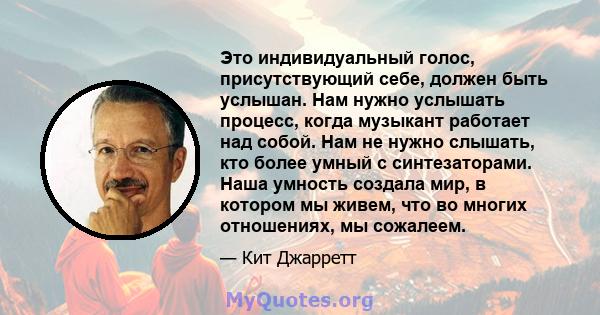 Это индивидуальный голос, присутствующий себе, должен быть услышан. Нам нужно услышать процесс, когда музыкант работает над собой. Нам не нужно слышать, кто более умный с синтезаторами. Наша умность создала мир, в