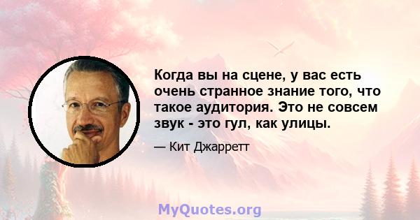 Когда вы на сцене, у вас есть очень странное знание того, что такое аудитория. Это не совсем звук - это гул, как улицы.