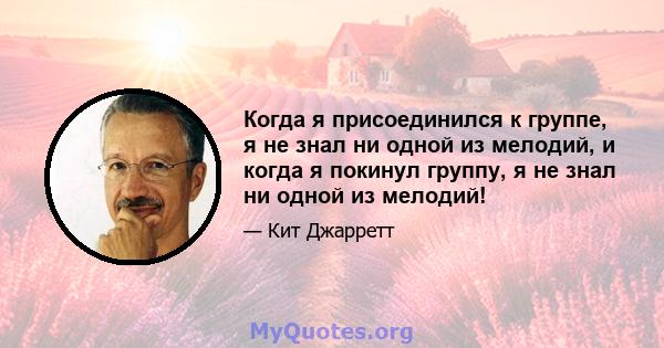 Когда я присоединился к группе, я не знал ни одной из мелодий, и когда я покинул группу, я не знал ни одной из мелодий!