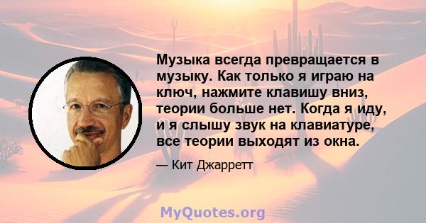 Музыка всегда превращается в музыку. Как только я играю на ключ, нажмите клавишу вниз, теории больше нет. Когда я иду, и я слышу звук на клавиатуре, все теории выходят из окна.