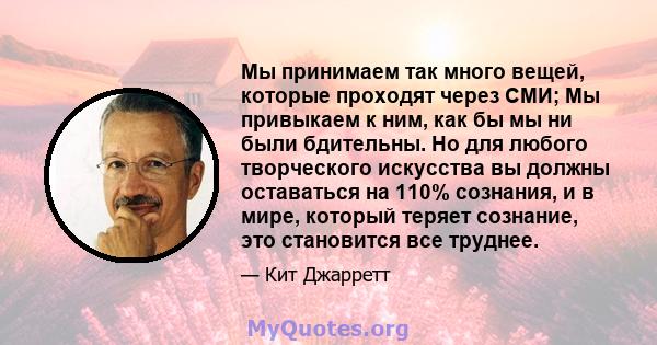 Мы принимаем так много вещей, которые проходят через СМИ; Мы привыкаем к ним, как бы мы ни были бдительны. Но для любого творческого искусства вы должны оставаться на 110% сознания, и в мире, который теряет сознание,