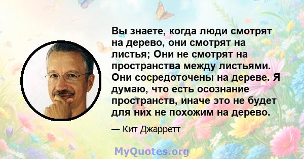 Вы знаете, когда люди смотрят на дерево, они смотрят на листья; Они не смотрят на пространства между листьями. Они сосредоточены на дереве. Я думаю, что есть осознание пространств, иначе это не будет для них не похожим