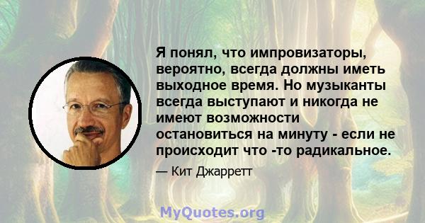 Я понял, что импровизаторы, вероятно, всегда должны иметь выходное время. Но музыканты всегда выступают и никогда не имеют возможности остановиться на минуту - если не происходит что -то радикальное.