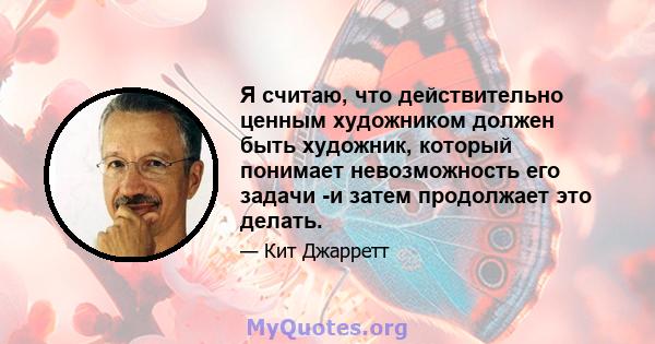 Я считаю, что действительно ценным художником должен быть художник, который понимает невозможность его задачи -и затем продолжает это делать.