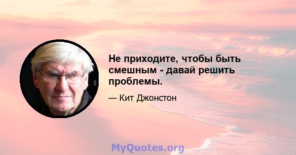 Не приходите, чтобы быть смешным - давай решить проблемы.