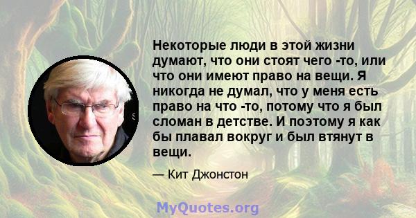 Некоторые люди в этой жизни думают, что они стоят чего -то, или что они имеют право на вещи. Я никогда не думал, что у меня есть право на что -то, потому что я был сломан в детстве. И поэтому я как бы плавал вокруг и