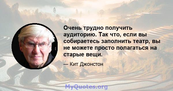 Очень трудно получить аудиторию. Так что, если вы собираетесь заполнить театр, вы не можете просто полагаться на старые вещи.