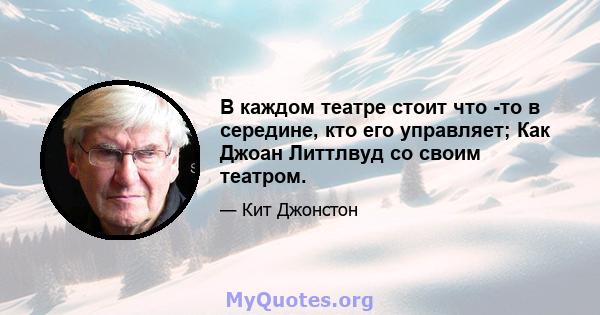 В каждом театре стоит что -то в середине, кто его управляет; Как Джоан Литтлвуд со своим театром.