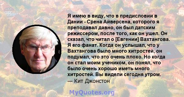 Я имею в виду, что в предисловии в Дании - Срена Айверсена, которого я преподавал давно, он был датским режиссером, после того, как он ушел. Он сказал, что читал о [Евгении] Вахтангова. Я его фанат. Когда он услышал,