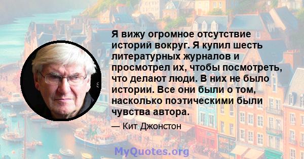 Я вижу огромное отсутствие историй вокруг. Я купил шесть литературных журналов и просмотрел их, чтобы посмотреть, что делают люди. В них не было истории. Все они были о том, насколько поэтическими были чувства автора.