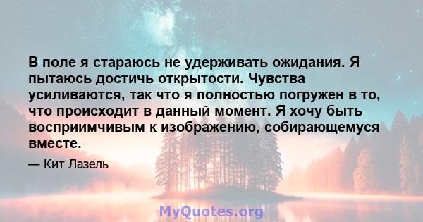 В поле я стараюсь не удерживать ожидания. Я пытаюсь достичь открытости. Чувства усиливаются, так что я полностью погружен в то, что происходит в данный момент. Я хочу быть восприимчивым к изображению, собирающемуся