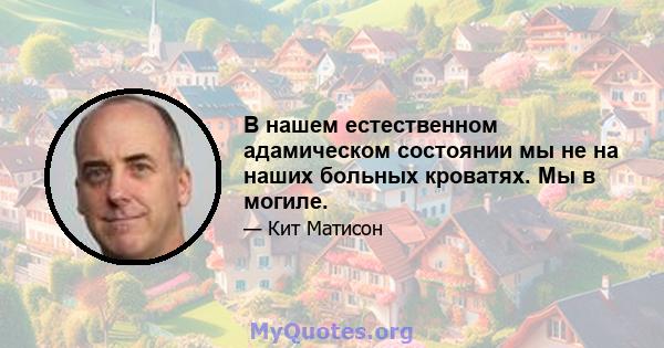 В нашем естественном адамическом состоянии мы не на наших больных кроватях. Мы в могиле.