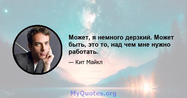 Может, я немного дерзкий. Может быть, это то, над чем мне нужно работать.