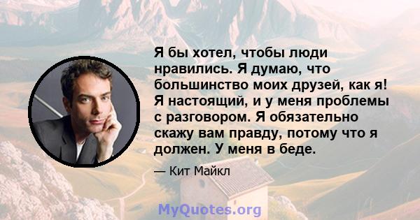 Я бы хотел, чтобы люди нравились. Я думаю, что большинство моих друзей, как я! Я настоящий, и у меня проблемы с разговором. Я обязательно скажу вам правду, потому что я должен. У меня в беде.