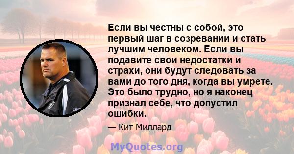 Если вы честны с собой, это первый шаг в созревании и стать лучшим человеком. Если вы подавите свои недостатки и страхи, они будут следовать за вами до того дня, когда вы умрете. Это было трудно, но я наконец признал