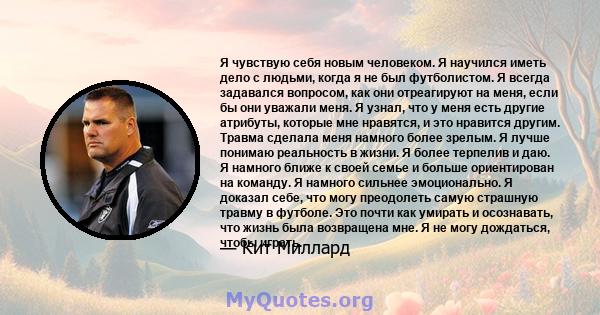 Я чувствую себя новым человеком. Я научился иметь дело с людьми, когда я не был футболистом. Я всегда задавался вопросом, как они отреагируют на меня, если бы они уважали меня. Я узнал, что у меня есть другие атрибуты,