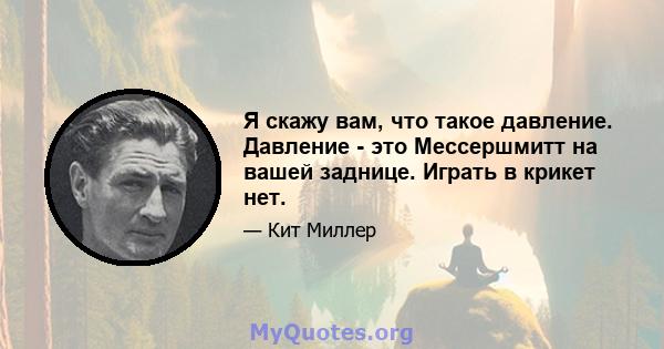 Я скажу вам, что такое давление. Давление - это Мессершмитт на вашей заднице. Играть в крикет нет.