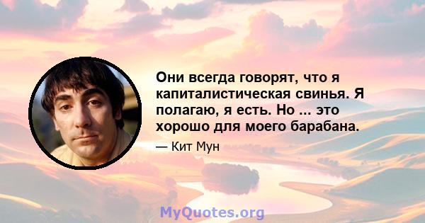 Они всегда говорят, что я капиталистическая свинья. Я полагаю, я есть. Но ... это хорошо для моего барабана.