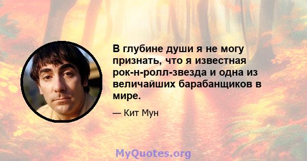 В глубине души я не могу признать, что я известная рок-н-ролл-звезда и одна из величайших барабанщиков в мире.