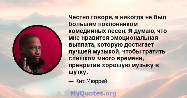 Честно говоря, я никогда не был большим поклонником комедийных песен. Я думаю, что мне нравится эмоциональная выплата, которую достигает лучшей музыкой, чтобы тратить слишком много времени, превратив хорошую музыку в