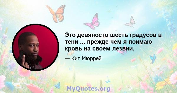 Это девяносто шесть градусов в тени ... прежде чем я поймаю кровь на своем лезвии.