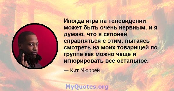 Иногда игра на телевидении может быть очень нервным, и я думаю, что я склонен справляться с этим, пытаясь смотреть на моих товарищей по группе как можно чаще и игнорировать все остальное.