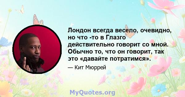 Лондон всегда весело, очевидно, но что -то в Глазго действительно говорит со мной. Обычно то, что он говорит, так это «давайте потратимся».